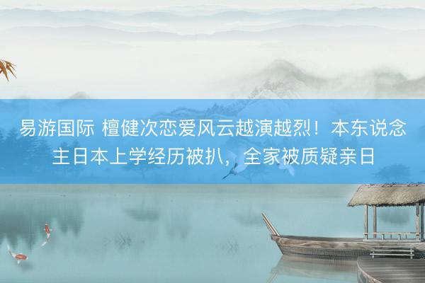 易游国际 檀健次恋爱风云越演越烈！本东说念主日本上学经历被扒，全家被质疑亲日