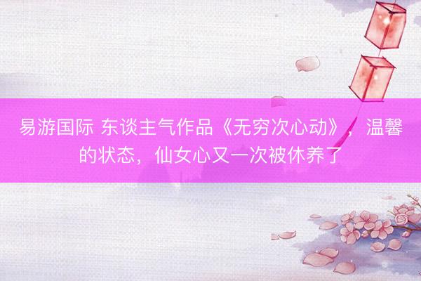 易游国际 东谈主气作品《无穷次心动》，温馨的状态，仙女心又一次被休养了