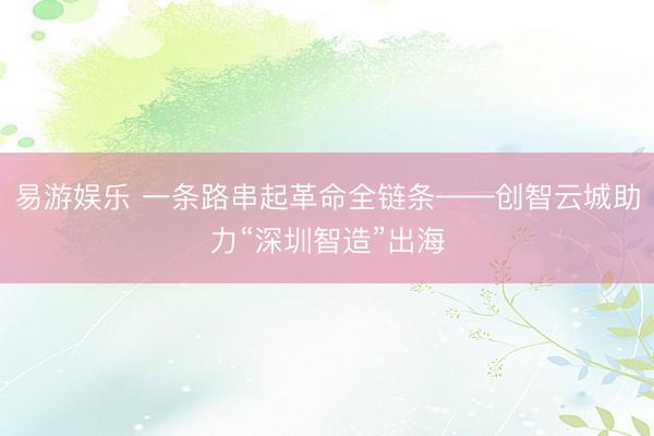 易游娱乐 一条路串起革命全链条——创智云城助力“深圳智造”出海