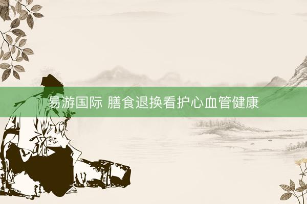易游国际 膳食退换看护心血管健康