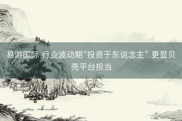 易游国际 行业波动期“投资于东说念主” 更显贝壳平台担当