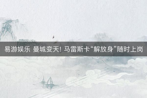 易游娱乐 曼城变天! 马雷斯卡“解放身”随时上岗