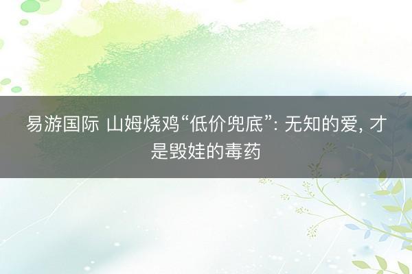 易游国际 山姆烧鸡“低价兜底”: 无知的爱, 才是毁娃的毒药